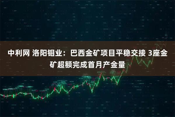 中利网 洛阳钼业：巴西金矿项目平稳交接 3座金矿超额完成首月产金量